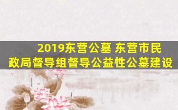 2019东营公墓 东营市民政局督导组督导公益性公墓建设